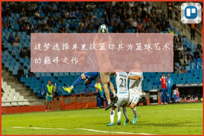 追梦选择库里投篮称其为篮球艺术的巅峰之作