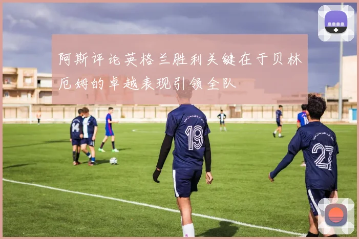阿斯评论英格兰胜利关键在于贝林厄姆的卓越表现引领全队