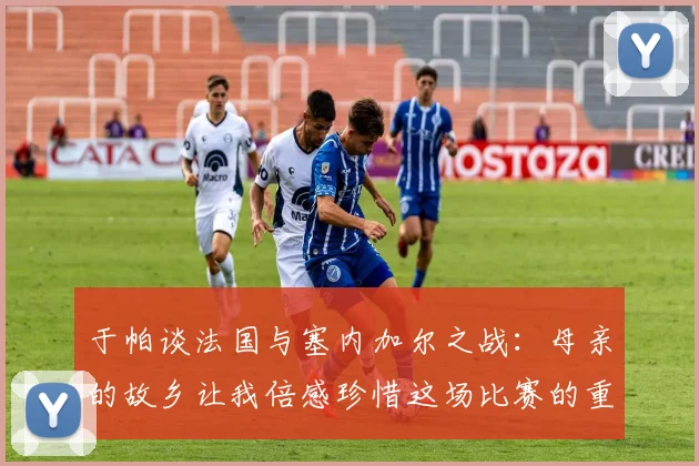 于帕谈法国与塞内加尔之战：母亲的故乡让我倍感珍惜这场比赛的重要性