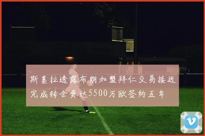 斯基拉透露布朗加盟拜仁交易接近完成转会费达5500万欧签约五年