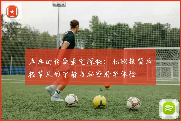 库库的伦敦豪宅探秘：北欧极简风格带来的宁静与私密奢华体验