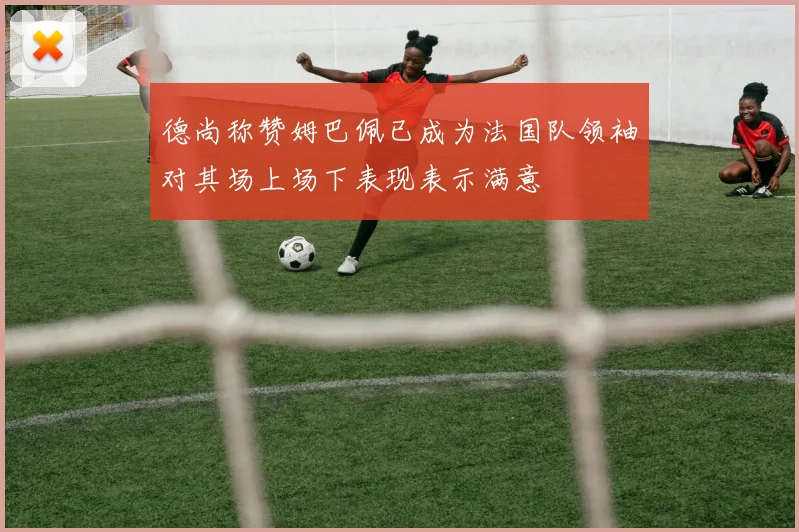 德尚称赞姆巴佩已成为法国队领袖对其场上场下表现表示满意