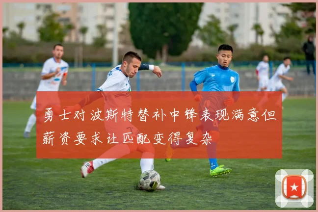 勇士对波斯特替补中锋表现满意但薪资要求让匹配变得复杂