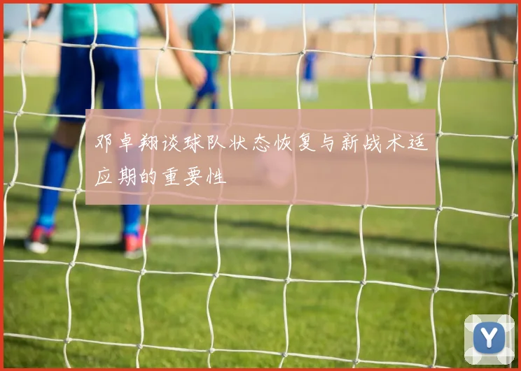 邓卓翔谈球队状态恢复与新战术适应期的重要性