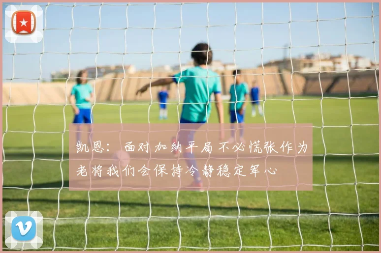 凯恩：面对加纳平局不必慌张作为老将我们会保持冷静稳定军心
