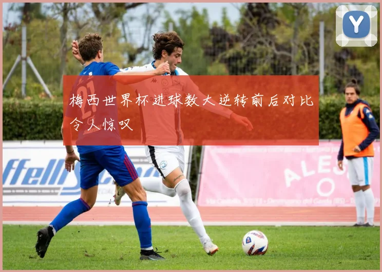梅西世界杯进球数大逆转前后对比令人惊叹