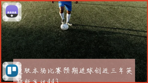 曼联本场比赛预期进球创近三年英超新高达443