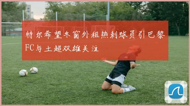 特尔希望冬窗外租热刺球员引巴黎FC与土超双雄关注