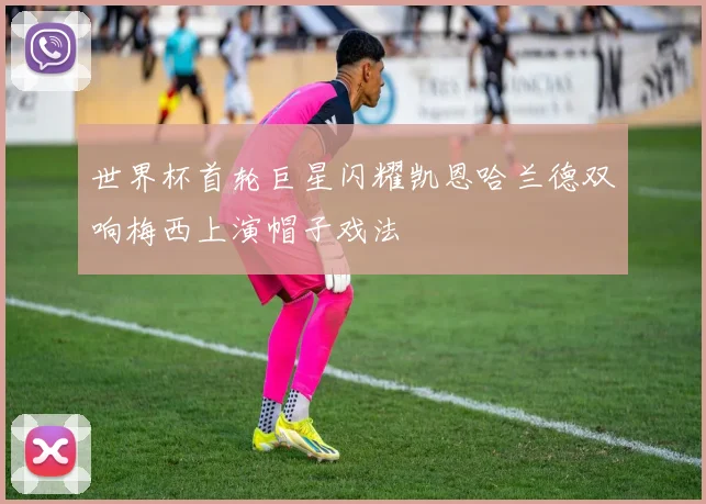 世界杯首轮巨星闪耀凯恩哈兰德双响梅西上演帽子戏法