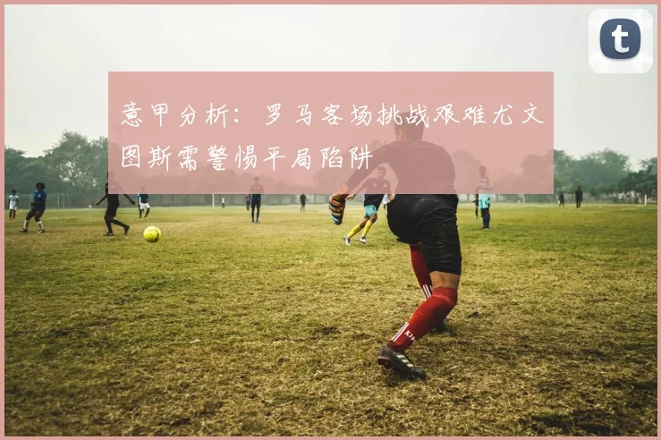 意甲分析：罗马客场挑战艰难尤文图斯需警惕平局陷阱