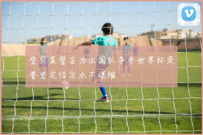 登贝莱誓言为法国队争夺世界杯荣誉坚定信念永不退缩