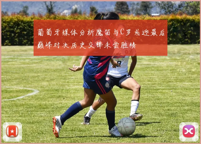葡萄牙媒体分析魔笛与C罗或迎最后巅峰对决历史交锋未尝胜绩
