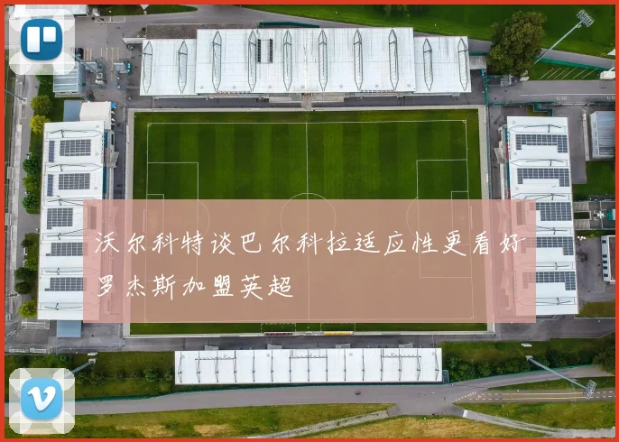 沃尔科特谈巴尔科拉适应性更看好罗杰斯加盟英超