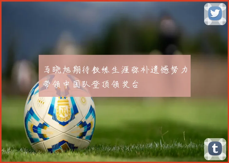 马晓旭期待教练生涯弥补遗憾努力带领中国队登顶领奖台