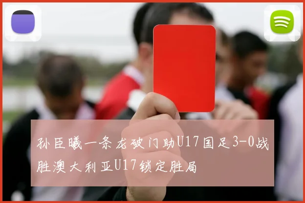 孙臣曦一条龙破门助U17国足3-0战胜澳大利亚U17锁定胜局