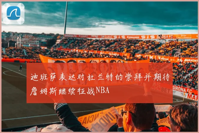 迪班萨表达对杜兰特的崇拜并期待詹姆斯继续征战NBA