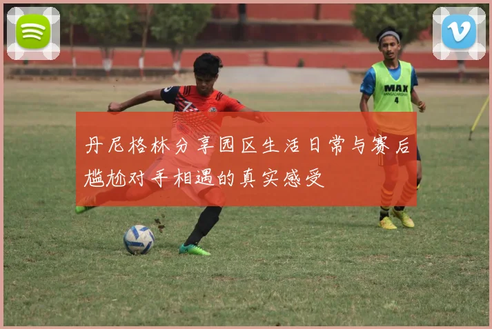 丹尼格林分享园区生活日常与赛后尴尬对手相遇的真实感受