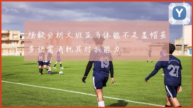 杨毅分析文班亚马体能不足盖帽虽多仍需消耗其对抗能力