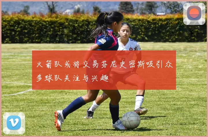 火箭队或将交易芬尼史密斯吸引众多球队关注与兴趣