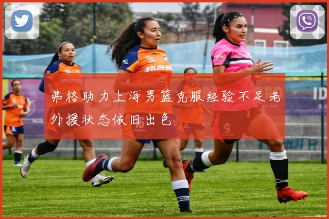 弗格助力上海男篮克服经验不足老外援状态依旧出色