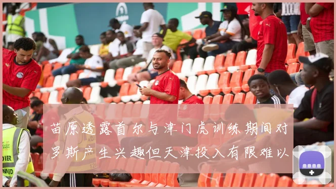 苗原透露首尔与津门虎训练期间对罗斯产生兴趣但天津投入有限难以引进