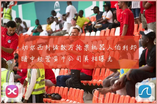切尔西封堵数万抢票机器人伯利却暗中经营黄牛公司真相曝光